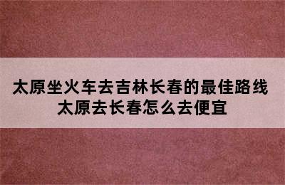 太原坐火车去吉林长春的最佳路线 太原去长春怎么去便宜